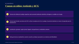 P P P E R I F É R I C A
Causas en niños: testículo y hCG
1 Tumores de células de Leydig: sospechar ante aumento testicular asimétrico; benignos y curables con cirugía.
2
Tumores germinales secretores de hCG: activan receptores de LH en Leydig; el aumento testicular es menor al esperado para la
testosterona.
3 Localización: gónadas, región pineal, hígado, retroperitoneo y mediastino anterior.
4 Todo germinoma mediastínico anterior amerita cariotipo (asociación con síndrome de Klinefelter).
UpToDate: Precocious puberty: Diagnosis and evaluation. 16 / 40
 