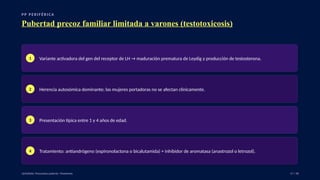 P P P E R I F É R I C A
Pubertad precoz familiar limitada a varones (testotoxicosis)
1 Variante activadora del gen del receptor de LH → maduración prematura de Leydig y producción de testosterona.
2 Herencia autosómica dominante; las mujeres portadoras no se afectan clínicamente.
3 Presentación típica entre 1 y 4 años de edad.
4 Tratamiento: antiandrógeno (espironolactona o bicalutamida) + inhibidor de aromatasa (anastrozol o letrozol).
UpToDate: Precocious puberty: Treatment. 17 / 40
 