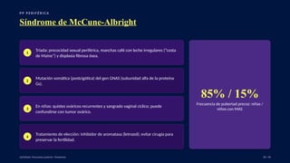 P P P E R I F É R I C A
Síndrome de McCune-Albright
1
Tríada: precocidad sexual periférica, manchas café con leche irregulares (“costa
de Maine”) y displasia fibrosa ósea.
2
Mutación somática (postcigótica) del gen GNAS (subunidad alfa de la proteína
Gs).
3
En niñas: quistes ováricos recurrentes y sangrado vaginal cíclico; puede
confundirse con tumor ovárico.
4
Tratamiento de elección: inhibidor de aromatasa (letrozol); evitar cirugía para
preservar la fertilidad.
85% / 15%
Frecuencia de pubertad precoz: niñas /
niños con MAS
UpToDate: Precocious puberty: Treatment. 18 / 40
 