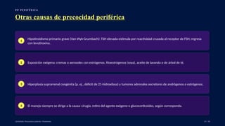P P P E R I F É R I C A
Otras causas de precocidad periférica
1
Hipotiroidismo primario grave (Van Wyk-Grumbach): TSH elevada estimula por reactividad cruzada al receptor de FSH; regresa
con levotiroxina.
2 Exposición exógena: cremas o aerosoles con estrógenos, fitoestrógenos (soya), aceite de lavanda o de árbol de té.
3 Hiperplasia suprarrenal congénita (p. ej., déficit de 21-hidroxilasa) y tumores adrenales secretores de andrógenos o estrógenos.
4 El manejo siempre se dirige a la causa: cirugía, retiro del agente exógeno o glucocorticoides, según corresponda.
UpToDate: Precocious puberty: Treatment. 19 / 40
 