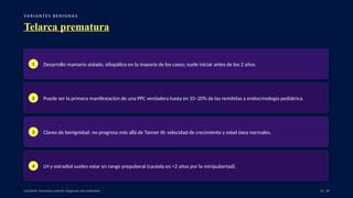VA R I A N T E S B E N I G N A S
Telarca prematura
1 Desarrollo mamario aislado, idiopático en la mayoría de los casos; suele iniciar antes de los 2 años.
2 Puede ser la primera manifestación de una PPC verdadera hasta en 10–20% de las remitidas a endocrinología pediátrica.
3 Claves de benignidad: no progresa más allá de Tanner III; velocidad de crecimiento y edad ósea normales.
4 LH y estradiol suelen estar en rango prepuberal (cautela en <2 años por la minipubertad).
UpToDate: Precocious puberty: Diagnosis and evaluation. 21 / 40
 