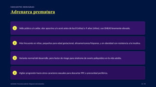 VA R I A N T E S B E N I G N A S
Adrenarca prematura
1 Vello púbico y/o axilar, olor apocrino y/o acné antes de los 8 (niñas) o 9 años (niños), con DHEAS levemente elevado.
2 Más frecuente en niñas, pequeños para edad gestacional, afroamericanos/hispanos, y en obesidad con resistencia a la insulina.
3 Variante normal del desarrollo, pero factor de riesgo para síndrome de ovario poliquístico en la vida adulta.
4 Vigilar progresión hacia otros caracteres sexuales para descartar PPC o precocidad periférica.
UpToDate: Precocious puberty: Diagnosis and evaluation. 22 / 40
 