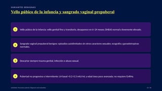 VA R I A N T E S B E N I G N A S
Vello púbico de la infancia y sangrado vaginal prepuberal
1 Vello púbico de la infancia: vello genital fino y transitorio, desaparece en 6–24 meses; DHEAS normal o levemente elevado.
2
Sangrado vaginal prepuberal benigno: episodios autolimitados sin otros caracteres sexuales; ecografía y gonadotropinas
normales.
3 Descartar siempre trauma genital, infección o abuso sexual.
4 Pubertad no progresiva o intermitente: LH basal <0.2–0.3 mIU/mL y edad ósea poco avanzada; no requiere GnRHa.
UpToDate: Precocious puberty: Diagnosis and evaluation. 23 / 40
 