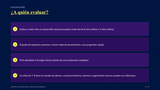 E VA LUA C I Ó N
¿A quién evaluar?
1 Evaluar a todo niño con desarrollo sexual secundario antes de los 8 años (niñas) o 9 años (niños).
2 El grado de sospecha aumenta a menor edad de presentación y con progresión rápida.
3 Ni la obesidad ni el origen étnico eximen de una evaluación cuidadosa.
4 En niñas de 7–8 años sin señales de alarma, una buena historia, examen y seguimiento cercano pueden ser suficientes.
UpToDate: Precocious puberty: Diagnosis and evaluation. 25 / 40
 