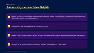 E VA LUA C I Ó N
Anamnesis y examen físico dirigido
1
Historia: inicio de los cambios, edad puberal de padres/hermanos, cefalea, cambios visuales o conductuales, convulsiones, dolor
abdominal, exposición a esteroides exógenos.
2 Antropometría: talla, peso y velocidad de crecimiento (cm/año).
3 Examen: campos visuales (sospecha de masa del SNC) y piel (manchas café con leche → neurofibromatosis o McCune-Albright).
4 Estadificación de Tanner: mama (con compresión), genitales, volumen testicular y vello púbico.
UpToDate: Precocious puberty: Diagnosis and evaluation. 26 / 40
 