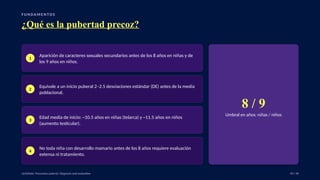 F U N DA M E N TO S
¿Qué es la pubertad precoz?
1
Aparición de caracteres sexuales secundarios antes de los 8 años en niñas y de
los 9 años en niños.
2
Equivale a un inicio puberal 2–2.5 desviaciones estándar (DE) antes de la media
poblacional.
3
Edad media de inicio: ~10.5 años en niñas (telarca) y ~11.5 años en niños
(aumento testicular).
4
No toda niña con desarrollo mamario antes de los 8 años requiere evaluación
extensa ni tratamiento.
8 / 9
Umbral en años: niñas / niños
UpToDate: Precocious puberty: Diagnosis and evaluation. 04 / 40
 