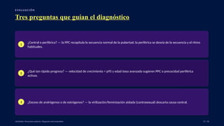 E VA LUA C I Ó N
Tres preguntas que guían el diagnóstico
1
¿Central o periférica? — la PPC recapitula la secuencia normal de la pubertad; la periférica se desvía de la secuencia y el ritmo
habituales.
2
¿Qué tan rápido progresa? — velocidad de crecimiento > p95 y edad ósea avanzada sugieren PPC o precocidad periférica
activas.
3 ¿Exceso de andrógenos o de estrógenos? — la virilización/feminización aislada (contrasexual) descarta causa central.
UpToDate: Precocious puberty: Diagnosis and evaluation. 27 / 40
 