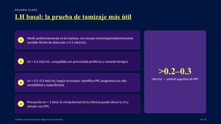 P RU E B A C L AV E
LH basal: la prueba de tamizaje más útil
1
Medir preferentemente en la mañana, con ensayo inmunoquimioluminiscente
sensible (límite de detección ≤ 0.1 mIU/mL).
2 LH < 0.2 mIU/mL: compatible con precocidad periférica o variante benigna.
3
LH > 0.2–0.3 mIU/mL (según el ensayo): identifica PPC progresiva con alta
sensibilidad y especificidad.
4
Precaución en < 2 años: la minipubertad de la infancia puede elevar la LH y
simular una PPC.
>0.2–0.3
mIU/mL — umbral sugestivo de PPC
UpToDate: Precocious puberty: Diagnosis and evaluation. 28 / 40
 