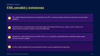 P RU E B A S C L Í N I C A S
FSH, estradiol y testosterona
1
FSH: utilidad diagnóstica limitada por superposición entre PPC y variantes benignas; suele estar suprimida en la precocidad
periférica.
2
Estradiol elevado con gonadotropinas suprimidas sugiere precocidad periférica (p. ej., quiste o tumor ovárico); usar
espectrometría de masas en tándem cuando esté disponible.
3
Testosterona: medir idealmente entre las 8:00–10:00 a. m.; su elevación con gonadotropinas suprimidas sugiere origen
testicular, adrenal o exógeno.
4 En niños, medir estradiol solo si hay feminización clínica o avance inexplicado de la edad ósea.
UpToDate: Precocious puberty: Diagnosis and evaluation. 29 / 40
 