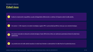 P RU E B A S C L Í N I C A S
Edad ósea
1 Evalúa la maduración esquelética; ayuda al diagnóstico diferencial y a estimar el impacto sobre la talla adulta.
2 Un avance > 2 DE respecto a la edad cronológica sugiere PPC o precocidad periférica más que una variante benigna.
3
Un avance marcado no descarta variante benigna: hasta 30% de los niños con adrenarca prematura tienen la edad ósea
adelantada.
4 Las predicciones de talla adulta basadas en edad ósea tienden a sobreestimar la talla final en la pubertad precoz.
UpToDate: Precocious puberty: Diagnosis and evaluation. · Eugster EA. Treatment of Central Precocious Puberty. J Endocr Soc. 2019;3(5):965–972. 30 / 40
 