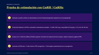 P RU E B A S C L Í N I C A S
Prueba de estimulación con GnRH / GnRHa
1 Indicada cuando la clínica es discordante con la LH basal (progresión puberal con LH prepuberal).
2 Protocolo habitual: LH/FSH y estradiol o testosterona basales → GnRH 100 mcg o leuprolide 20 mcg/kg → LH a los 30–60 min.
3 LH pico 3.3–5 mIU/mL define el límite superior normal en la mayoría de los ensayos; valores mayores sugieren PPC.
4 Cociente LH/FSH pico > 0.66 orienta a PPC progresiva; < 0.66 sugiere pubertad precoz no progresiva.
UpToDate: Precocious puberty: Diagnosis and evaluation. 31 / 40
 