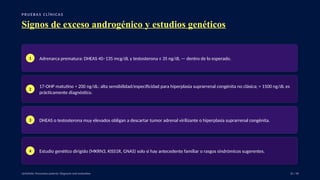 P RU E B A S C L Í N I C A S
Signos de exceso androgénico y estudios genéticos
1 Adrenarca prematura: DHEAS 40–135 mcg/dL y testosterona ≤ 35 ng/dL — dentro de lo esperado.
2
17-OHP matutino > 200 ng/dL: alta sensibilidad/especificidad para hiperplasia suprarrenal congénita no clásica; > 1500 ng/dL es
prácticamente diagnóstico.
3 DHEAS o testosterona muy elevados obligan a descartar tumor adrenal virilizante o hiperplasia suprarrenal congénita.
4 Estudio genético dirigido (MKRN3, KISS1R, GNAS) solo si hay antecedente familiar o rasgos sindrómicos sugerentes.
UpToDate: Precocious puberty: Diagnosis and evaluation. 32 / 40
 