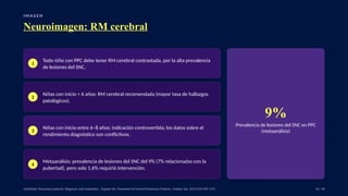 I M A G E N
Neuroimagen: RM cerebral
1
Todo niño con PPC debe tener RM cerebral contrastada, por la alta prevalencia
de lesiones del SNC.
2
Niñas con inicio < 6 años: RM cerebral recomendada (mayor tasa de hallazgos
patológicos).
3
Niñas con inicio entre 6–8 años: indicación controvertida; los datos sobre el
rendimiento diagnóstico son conflictivos.
4
Metaanálisis: prevalencia de lesiones del SNC del 9% (7% relacionadas con la
pubertad), pero solo 1.6% requirió intervención.
9%
Prevalencia de lesiones del SNC en PPC
(metaanálisis)
UpToDate: Precocious puberty: Diagnosis and evaluation. · Eugster EA. Treatment of Central Precocious Puberty. J Endocr Soc. 2019;3(5):965–972. 33 / 40
 