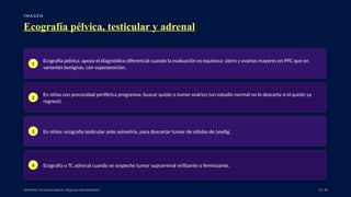 I M A G E N
Ecografía pélvica, testicular y adrenal
1
Ecografía pélvica: apoya el diagnóstico diferencial cuando la evaluación es equívoca; útero y ovarios mayores en PPC que en
variantes benignas, con superposición.
2
En niñas con precocidad periférica progresiva: buscar quiste o tumor ovárico (un estudio normal no lo descarta si el quiste ya
regresó).
3 En niños: ecografía testicular ante asimetría, para descartar tumor de células de Leydig.
4 Ecografía o TC adrenal cuando se sospeche tumor suprarrenal virilizante o feminizante.
UpToDate: Precocious puberty: Diagnosis and evaluation. 34 / 40
 