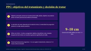 T R ATA M I E N TO
PPC: objetivos del tratamiento y decisión de tratar
1
Objetivo principal: preservar el potencial de talla adulta; objetivo secundario:
aliviar el estrés psicosocial (evidencia limitada).
2
La decisión de tratar depende de la edad de inicio, la velocidad de progresión
puberal y la talla adulta predicha.
3
Niñas con inicio < 6 años y progresión rápida se benefician más; tratadas
después de los 8 años no muestran ganancia significativa de talla.
4
Pubertad lentamente progresiva → no se sugiere tratamiento; observar 3–6
meses antes de decidir.
9–10 cm
Ganancia de talla adulta con inicio < 6
años
UpToDate: Precocious puberty: Treatment. · Eugster EA. Treatment of Central Precocious Puberty. J Endocr Soc. 2019;3(5):965–972. 36 / 40
 