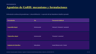 T R ATA M I E N TO
Agonistas de GnRH: mecanismo y formulaciones
Estimulación continua del gonadotropo → desensibilización → supresión del eje hipotálamo-hipófisis-gonadal.
Formulación Vía Frecuencia habitual
Leuprolide depot Intramuscular Mensual / trimestral / semestral
Triptorelina depot Intramuscular Trimestral / semestral
Implante de histrelina Subcutáneo Anual (eficacia real ≥ 2 años)
UpToDate: Precocious puberty: Treatment. · Eugster EA. Treatment of Central Precocious Puberty. J Endocr Soc. 2019;3(5):965–972. 37 / 40
 