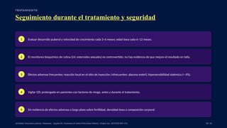 T R ATA M I E N TO
Seguimiento durante el tratamiento y seguridad
1 Evaluar desarrollo puberal y velocidad de crecimiento cada 3–6 meses; edad ósea cada 6–12 meses.
2 El monitoreo bioquímico de rutina (LH, esteroides sexuales) es controvertido; no hay evidencia de que mejore el resultado en talla.
3 Efectos adversos frecuentes: reacción local en el sitio de inyección; infrecuentes: absceso estéril, hipersensibilidad sistémica (< 4%).
4 Vigilar QTc prolongado en pacientes con factores de riesgo, antes y durante el tratamiento.
5 Sin evidencia de efectos adversos a largo plazo sobre fertilidad, densidad ósea o composición corporal.
UpToDate: Precocious puberty: Treatment. · Eugster EA. Treatment of Central Precocious Puberty. J Endocr Soc. 2019;3(5):965–972. 38 / 40
 