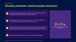 T R ATA M I E N TO
Duración, suspensión y función gonadal a largo plazo
1
Se suspende habitualmente hacia los 11 años en niñas y 12–13 años en niños;
individualizar según talla, edad ósea y contexto psicosocial.
2
Tras suspender: la menarquia ocurre en promedio 12–18 meses después en
niñas; los niños alcanzan testosterona adulta en ~12 meses.
3
Función gonadal a largo plazo: ciclos menstruales y fertilidad comparables a la
población general; función testicular y espermatogénesis normales en varones.
4 La densidad mineral ósea se recupera tras la suspensión del tratamiento.
12–13 a.
Edad ósea óptima de suspensión
(niñas/niños)
Eugster EA. Treatment of Central Precocious Puberty. J Endocr Soc. 2019;3(5):965–972. · UpToDate: Precocious puberty: Treatment. 39 / 40
 