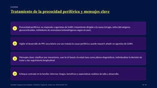 C I E R R E
Tratamiento de la precocidad periférica y mensajes clave
1
Precocidad periférica: no responde a agonistas de GnRH; tratamiento dirigido a la causa (cirugía, retiro del exógeno,
glucocorticoides, inhibidores de aromatasa/antiandrógenos según el caso).
2 Vigilar el desarrollo de PPC secundaria una vez tratada la causa periférica; puede requerir añadir un agonista de GnRH.
3
Mensajes clave: clasificar por mecanismo, usar la LH basal y la edad ósea como pilares diagnósticos, individualizar la decisión de
tratar y dar seguimiento longitudinal.
4 Enfoque centrado en la familia: informar riesgos, beneficios y expectativas realistas de talla y desarrollo.
UpToDate: Diagnosis and evaluation / Treatment · Eugster EA, J Endocr Soc. 2019;3(5):965–972. 40 / 40
 