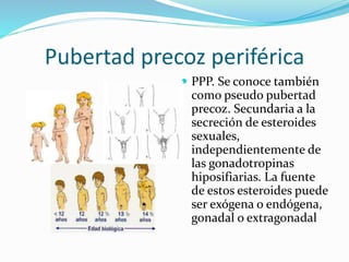 Pubertad precoz periférica 
 PPP. Se conoce también 
como pseudo pubertad 
precoz. Secundaria a la 
secreción de esteroides 
sexuales, 
independientemente de 
las gonadotropinas 
hiposifiarias. La fuente 
de estos esteroides puede 
ser exógena o endógena, 
gonadal o extragonadal 
 