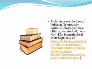  Ayala Encarnación (2009). 
Pubertad Temprana y 
tardía. Etiología y clínica. 
Offarm, volumen 28, no. 7 
Nov –Dic. [consultado el 
07 de Sept. 2014 en 
http://zl.elsevier.es/es/revi 
sta/offarm-4/pubertad-temprana- 
tardia-etiologia-clinica- 
13145356- 
ambito_farmaceuticodivul 
gacion-sanitaria-2009 ] 
