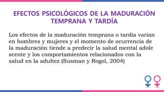 EFECTOS PSICOLÓGICOS DE LA MADURACIÓN
TEMPRANA Y TARDÍA
Los efectos de la maduración temprana o tardía varían
en hombres y mujeres y el momento de ocurrencia de
la maduración tiende a predecir la salud mental adole
scente y los comportamientos relacionados con la
salud en la adultez (Susman y Rogol, 2004)
 