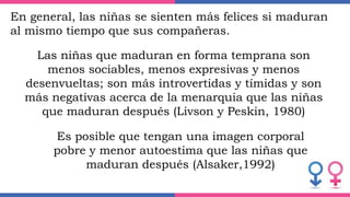 En general, las niñas se sienten más felices si maduran
al mismo tiempo que sus compañeras.
Las niñas que maduran en forma temprana son
menos sociables, menos expresivas y menos
desenvueltas; son más introvertidas y tímidas y son
más negativas acerca de la menarquia que las niñas
que maduran después (Livson y Peskin, 1980)
Es posible que tengan una imagen corporal
pobre y menor autoestima que las niñas que
maduran después (Alsaker,1992)
 