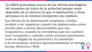 Es difícil generalizar acerca de los efectos psicológicos
del momento de inicio de la pubertad porque éstos
dependen de la manera en que el adolescente y otras
personas en su entorno interpreten los cambios.
Los efectos de la maduración temprana o tardía
tienden a ser negativos cuando los adolescentes están
mucho más o menos desarrollados que sus
compañeros, cuando no consideran que los cambios
sean ventajosos y cuando varios sucesos estresantes,
como la llegada de la pubertad y la transición
a la secundaria, ocurren aproximadamente al mismo
tiempo (Petersen,1993)
 