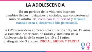 Es un periodo de la vida con intensos
cambios físicos, psíquicos y sociales, que convierten al
niño en adulto. Se inicia con la pubertad y termina
cuando cesa el desarrollo bio-psicosocial.
La OMS considera adolescencia entre los 10 y los 19 años
La Sociedad Americana de Salud y Medicina de la
Adolescencia la sitúa entre los 10 y 21 años,
distinguiendo 3 etapas: INICIAL, MEDIA Y TARDÍA.
LA ADOLESCENCIA
 