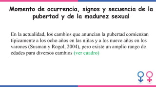 Momento de ocurrencia, signos y secuencia de la
pubertad y de la madurez sexual
En la actualidad, los cambios que anuncian la pubertad comienzan
típicamente a los ocho años en las niñas y a los nueve años en los
varones (Susman y Rogol, 2004), pero existe un amplio rango de
edades para diversos cambios (ver cuadro)
 