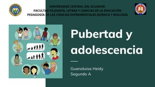Pubertad y
adolescencia
Guanoluisa Heidy
Segundo A
UNIVERSIDAD CENTRAL DEL ECUADOR
FACULTAD FILOSOFÍA, LETRAS Y CIENCIAS DE LA EDUCACIÓN
PEDAGOGÍA DE LAS CIENCIAS EXPERIMENTALES QUÍMICA Y BIOLOGÍA
 