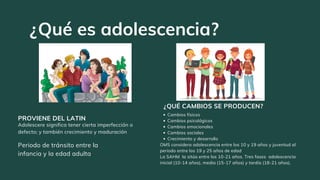 Periodo de tránsito entre la
infancia y la edad adulta
PROVIENE DEL LATIN
Cambios físicos
Cambios psicológicos
Cambios emocionales
Cambios sociales
Crecimiento y desarrollo
OMS considera adolescencia entre los 10 y 19 años y juventud al
periodo entre los 19 y 25 años de edad
La SAHM la sitúa entre los 10-21 años. Tres fases adolescencia
inicial (10-14 años), media (15-17 años) y tardía (18-21 años).
¿QUÉ CAMBIOS SE PRODUCEN?
¿Qué es adolescencia?
Adolescere significa tener cierta imperfección o
defecto; y también crecimiento y maduración
 
