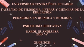 UNIVERSIDAD CENTRAL DEL ECUADOR
FACULTAD DE FILOSOFÍA, LETRAS Y CIENCIAS DE LA
EDUCACIÓN
PEDAGOGÍA EN QUÍMICA Y BIOLOGÍA
PSICOLOGÍA EDUCATIVA
KAROL GUANOLUISA
2DO "A"
21/07/2021
 