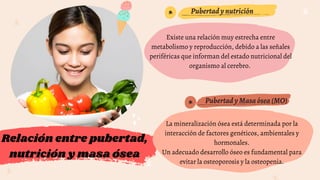 *
*
Relación entre pubertad,
nutrición y masa ósea
PubertadyMasaósea(MO)
Pubertadynutrición
Existe una relación muy estrecha entre
metabolismo y reproducción, debido a las señales
periféricas que informan del estado nutricional del
organismo al cerebro.
La mineralización ósea está determinada por la
interacción de factores genéticos, ambientales y
hormonales.
Un adecuado desarrollo óseo es fundamental para
evitar la osteoporosis y la osteopenia.
 