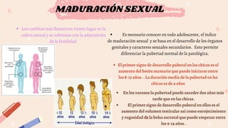 MADURACIÓN SEXUAL
Los cambios más llamativos tienen lugar en la
esfera sexual y se culminan con la adquisición
de la fertilidad.
Es necesario conocer en todo adolescente, el índice
de maduración sexual y se basa en el desarrollo de los órganos
genitales y caracteres sexuales secundarios. Esto permite
diferenciar la pubertad normal de la patológica.
El primer signo de desarrollo puberal en las chicas es el
aumento del botón mamario que puede iniciarse entre
los 8-13 años. . La duración media de la pubertad en las
chicas es de 4 años
En los varones la pubertad puede suceder dos años más
tarde que en las chicas.
El primer signo de desarrollo puberal en ellos es el
aumento del volumen testicular así como enrojecimiento
y rugosidad de la bolsa escrotal que puede empezar entre
los 9-14 años .
 
