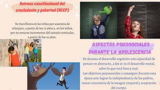 Retraso constitucional del
crecimiento y pubertad (RCCP)
Se manifiesta en las niñas por ausencia de
telarquia, a partir de los 13 años y, en los niños,
por no notarse incremento del tamaño testicular,
a partir de los 14 años.
Aspectos psicosociales
durante la adolescencia
Se alcanza el desarrollo cognitivo con capacidad de
pensar en abstracto, a los 15-16 el desarrollo moral,
saber lo que está bien y mal.
Los objetivos psicosociales a conseguir durante esta
época son: lograr la independencia de los padres,
tomar conciencia de la imagen corporal y aceptación
del cuerpo.
 