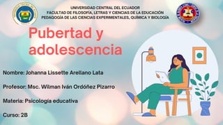 Pubertad y
adolescencia
UNIVERSIDAD CENTRAL DEL ECUADOR
FACULTAD DE FILOSOFÍA, LETRAS Y CIENCIAS DE LA EDUCACIÓN
PEDAGOGÍA DE LAS CIENCIAS EXPERIMENTALES, QUÍMICA Y BIOLOGÍA


Nombre: Johanna Lissette Arellano Lata
Profesor: Msc. Wilman Iván Ordóñez Pizarro
Materia: Psicología educativa
Curso: 2B
 