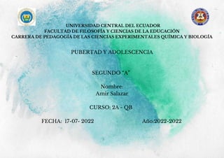 UNIVERSIDAD CENTRAL DEL ECUADOR
FACULTAD DE FILOSOFÍA Y CIENCIAS DE LA EDUCACIÓN
CARRERA DE PEDAGOGÍA DE LAS CIENCIAS EXPERIMENTALES QUÍMICA Y BIOLOGÍA
PUBERTAD Y ADOLESCENCIA
SEGUNDO “A”
Nombre:
Amir Salazar
CURSO: 2A - QB
FECHA: 17-07- 2022 Año:2022-2022
 