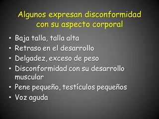 • Baja talla, talla alta
• Retraso en el desarrollo
• Delgadez, exceso de peso
• Disconformidad con su desarrollo
muscular
• Pene pequeño, testículos pequeños
• Voz aguda
Algunos expresan disconformidad
con su aspecto corporal
 