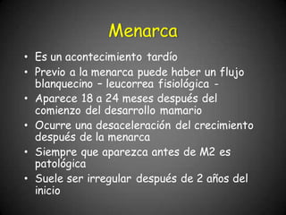 • Es un acontecimiento tardío
• Previo a la menarca puede haber un flujo
blanquecino – leucorrea fisiológica -
• Aparece 18 a 24 meses después del
comienzo del desarrollo mamario
• Ocurre una desaceleración del crecimiento
después de la menarca
• Siempre que aparezca antes de M2 es
patológica
• Suele ser irregular después de 2 años del
inicio
Menarca
 