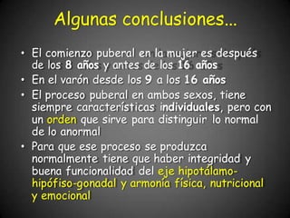 • El comienzo puberal en la mujer es después
de los 8 años y antes de los 16 años
• En el varón desde los 9 a los 16 años
• El proceso puberal en ambos sexos, tiene
siempre características individuales, pero con
un orden que sirve para distinguir lo normal
de lo anormal
• Para que ese proceso se produzca
normalmente tiene que haber integridad y
buena funcionalidad del eje hipotálamo-
hipófiso-gonadal y armonía física, nutricional
y emocional
Algunas conclusiones...
 