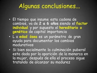 Algunas conclusiones...
• El tiempo que insume esta cadena de
cambios, va de 2 a 6 años siendo el factor
individual y por supuesto el hereditario o
genético de capital importancia
• L a edad ósea es un parámetro de gran
ayuda para documentar los cambios
madurativos
• Si bien socialmente la culminación puberal
esta dada por la aparición de la menarca en
la mujer, después de ella el proceso sigue
tratando de alcanzar su madurez
 