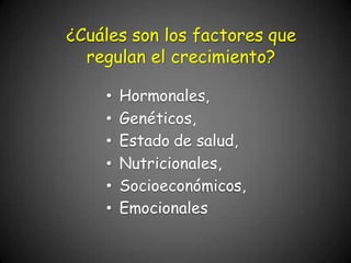 ¿Cuáles son los factores que
regulan el crecimiento?
• Hormonales,
• Genéticos,
• Estado de salud,
• Nutricionales,
• Socioeconómicos,
• Emocionales
 