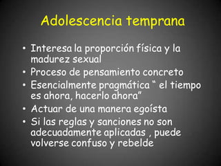 Adolescencia temprana
• Interesa la proporción física y la
madurez sexual
• Proceso de pensamiento concreto
• Esencialmente pragmática “ el tiempo
es ahora, hacerlo ahora”
• Actuar de una manera egoísta
• Si las reglas y sanciones no son
adecuadamente aplicadas , puede
volverse confuso y rebelde
 