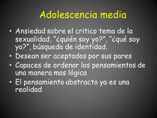 Adolescencia media
• Ansiedad sobre el critico tema de la
sexualidad, “¿quién soy yo?”, “¿qué soy
yo?”, búsqueda de identidad.
• Desean ser aceptados por sus pares
• Capaces de ordenar los pensamientos de
una manera mas lógica
• El pensamiento abstracto ya es una
realidad
 