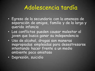 Adolescencia tardía
• Egreso de la secundaria con la amenaza de
separación de amigos, familia y de la larga y
querida infancia
• Los conflictos pueden causar malestar al
joven que busca ganar su independencia
• Uso de alcohol, drogas son maneras
inapropiadas empleadas para desestresarse
intentando hacer frente a un medio
ambiente poco amistoso
• Depresión, suicidio
 