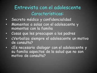 • Secreto médico y confidencialidad
• Momentos a solas con el adolescente y
momentos con la familia
• Cosas que les preocupan a los padres
• ¿Verbaliza siempre el adolescente un motivo
de consulta?
• ¿Es necesario dialogar con el adolescente y
su familia aspectos de la salud que no son
motivo de consulta?
Entrevista con el adolescente
Características:
 