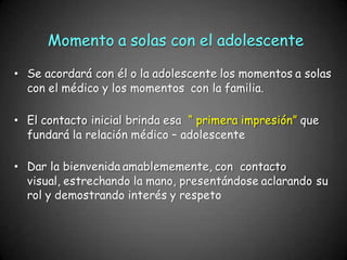 Momento a solas con el adolescente
• Se acordará con él o la adolescente los momentos a solas
con el médico y los momentos con la familia.
• El contacto inicial brinda esa “ primera impresión” que
fundará la relación médico – adolescente
• Dar la bienvenida amablememente, con contacto
visual, estrechando la mano, presentándose aclarando su
rol y demostrando interés y respeto
 