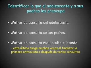 Identificar lo que al adolescente y a sus
padres les preocupa
Motivo de consulta del adolescente
Motivo de consulta de los padres
Motivo de consulta real, oculto o latente
- este último surge muchas veces al finalizar la
primera entrevista o después de varias consultas
 