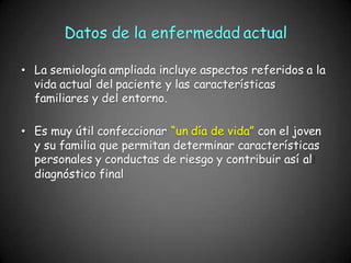 Datos de la enfermedad actual
• La semiología ampliada incluye aspectos referidos a la
vida actual del paciente y las características
familiares y del entorno.
• Es muy útil confeccionar “un día de vida” con el joven
y su familia que permitan determinar características
personales y conductas de riesgo y contribuir así al
diagnóstico final
 